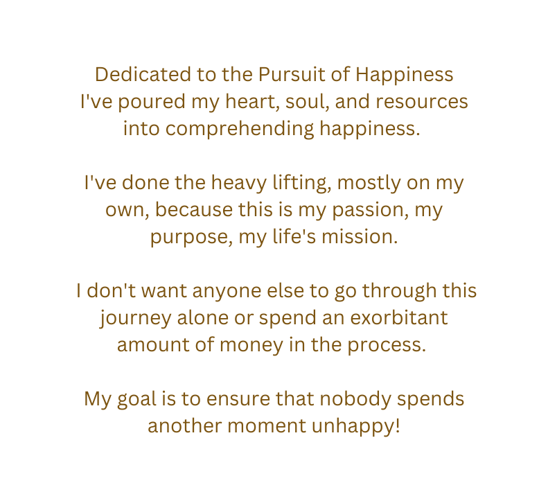 Dedicated to the Pursuit of Happiness I ve poured my heart soul and resources into comprehending happiness I ve done the heavy lifting mostly on my own because this is my passion my purpose my life s mission I don t want anyone else to go through this journey alone or spend an exorbitant amount of money in the process My goal is to ensure that nobody spends another moment unhappy