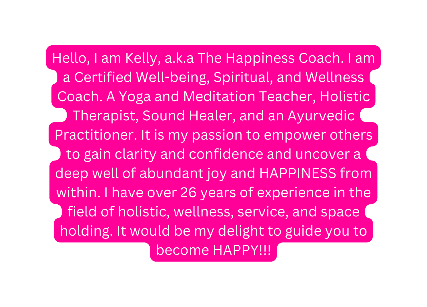 Hello I am Kelly a k a The Happiness Coach I am a Certified Well being Spiritual and Wellness Coach A Yoga and Meditation Teacher Holistic Therapist Sound Healer and an Ayurvedic Practitioner It is my passion to empower others to gain clarity and confidence and uncover a deep well of abundant joy and HAPPINESS from within I have over 26 years of experience in the field of holistic wellness service and space holding It would be my delight to guide you to become HAPPY